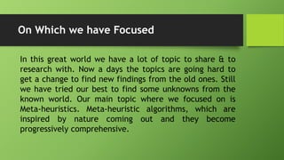 On Which we have Focused
In this great world we have a lot of topic to share & to
research with. Now a days the topics are going hard to
get a change to find new findings from the old ones. Still
we have tried our best to find some unknowns from the
known world. Our main topic where we focused on is
Meta-heuristics. Meta-heuristic algorithms, which are
inspired by nature coming out and they become
progressively comprehensive.
 