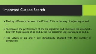 Improved Cuckoo Search
The key difference between the ICS and CS is in the way of adjusting pa and
α.
 To improve the performance of the CS algorithm and eliminate the drawbacks
lies with fixed values of pa and α, the ICS algorithm uses variables pa and α.
 The values of pa and are dynamically changed with the number of
generation
 