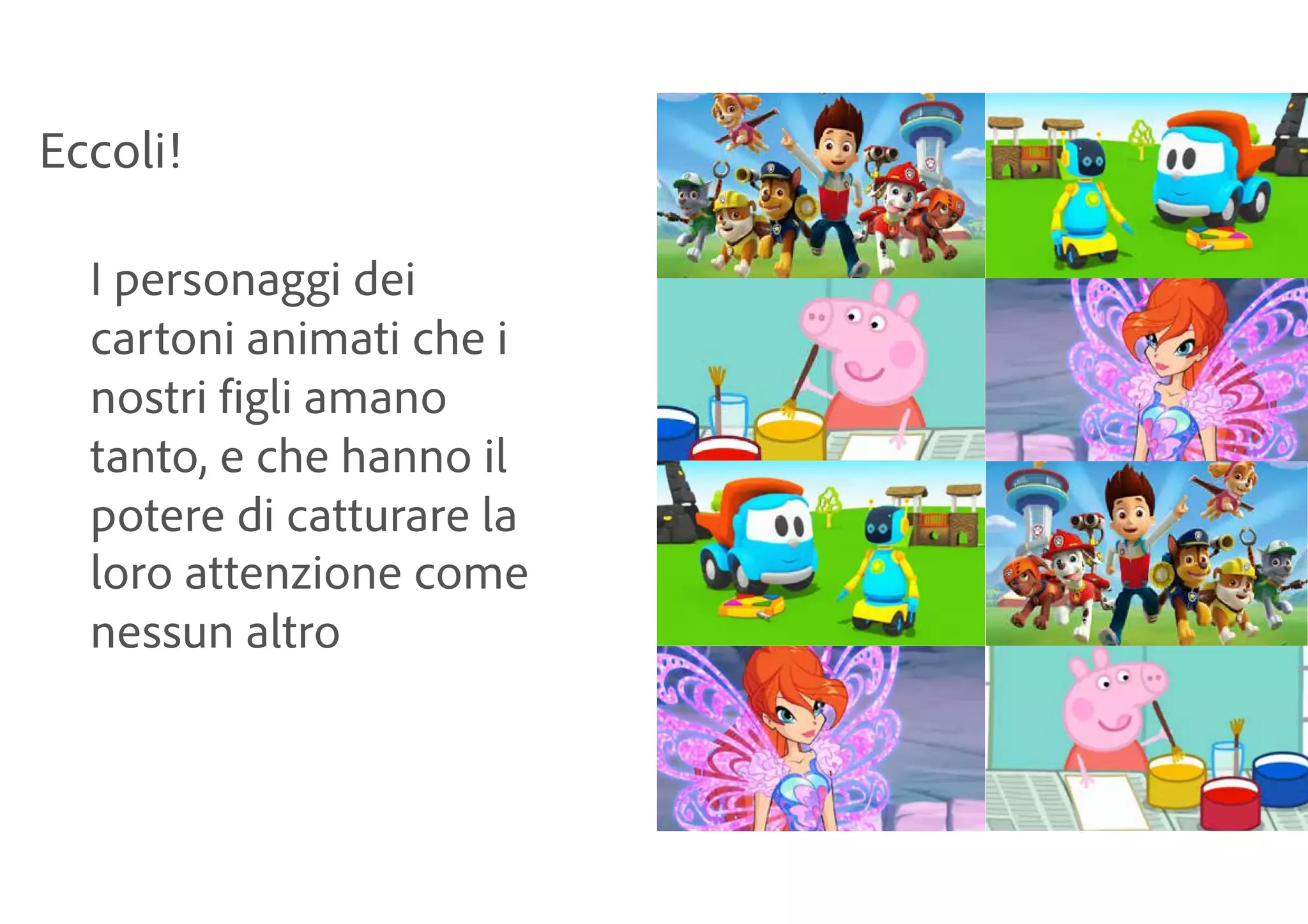 Eccoli!
I personaggi dei
cartoni animati che i
nostri figli amano
tanto, e che hanno il
potere di catturare la
loro attenzione come
nessun altro