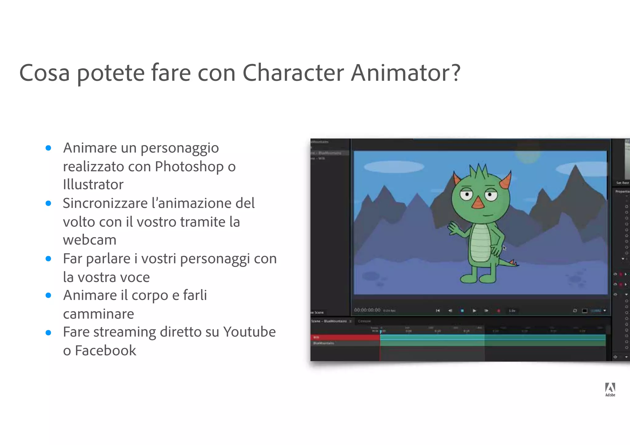 Cosa potete fare con Character Animator?
• Animare un personaggio
realizzato con Photoshop o
Illustrator
• Sincronizzare l’animazione del
volto con il vostro tramite la
webcam
• Far parlare i vostri personaggi con
la vostra voce
• Animare il corpo e farli
camminare
• Fare streaming diretto su Youtube
o Facebook