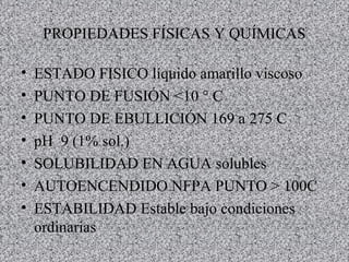 PROPIEDADES FÍSICAS Y QUÍMICAS ESTADO FISICO líquido amarillo viscoso PUNTO DE FUSIÓN <10 ° C PUNTO DE EBULLICIÓN 169 a 275 C pH  9 (1% sol.) SOLUBILIDAD EN AGUA solubles AUTOENCENDIDO NFPA PUNTO > 100C  ESTABILIDAD Estable bajo condiciones ordinarias 