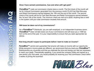 Once I have earned commissions, how and when will I get paid?

ForzaBlue™ mails out commission checks twice a month. The first check of the month will
be for Unilevel Commission generated from the previous month PLUS Fast Start Bonuses
and Retail Commissions earned between the 16th and the end of the month. The second
check of the month will be for Fast Start Bonuses and Retail Commissions earned between
the 1st and 15th of the month. The minimum check we mail out is $200. Anything less is held
in the system until your total commission exceeds that amount.


Will taxes be taken out of my commissions?

As a ForzaBlue™ Distributor, you are self–employed, or an independent business owner.
ForzaBlue™ does not take taxes out of your commissions and will issue you a 1099 tax
form at the end of the year. It is your responsibility to ensure that you seek appropriate tax
advice.


How long should I expect to participate before I start to make an income?

ForzaBlue™ cannot ever guarantee that anyone will make an income with our opportunity.
While everyone’s income goals are different, we recommend that you treat your ForzaBlue™
Distributorship as a business and that you dedicate the time and energy you feel are necessary
to reach your goals. Theoretically speaking, if you joined the company today and signed up a
new person your first week, you would probably be receiving your first commission check within
3 weeks of joining the business!
 