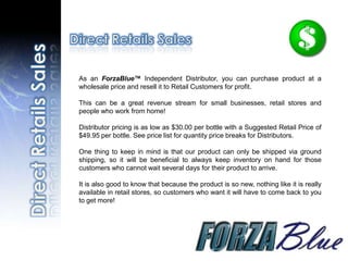 As an ForzaBlue™ Independent Distributor, you can purchase product at a
wholesale price and resell it to Retail Customers for profit.

This can be a great revenue stream for small businesses, retail stores and
people who work from home!

Distributor pricing is as low as $30.00 per bottle with a Suggested Retail Price of
$49.95 per bottle. See price list for quantity price breaks for Distributors.

One thing to keep in mind is that our product can only be shipped via ground
shipping, so it will be beneficial to always keep inventory on hand for those
customers who cannot wait several days for their product to arrive.

It is also good to know that because the product is so new, nothing like it is really
available in retail stores, so customers who want it will have to come back to you
to get more!
 