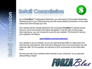 As an ForzaBlue™ Independent Distributor, you will receive a Personalize Replicated
Website as part of your Distributorship and will receive Retail Commission on any retail
orders that come through your site.

Your website will be virtually identical to the Corporate ForzaBlue™ website except
that your name and contact information will appear in the top right of every page.
Upon signing up, you can choose the name for your website. The format for naming
your website is as follows:

                          www.4zablue.com/yourextension

Your website is set up instantly, so you can start directing traffic to it right away and
start earning commissions. See price list to determine how much commission you will
make per sale. On the average, you will earn a 20% commission on the retail sales
price.

We drop ship all of your website orders directly to your customers, so you get paid
without lifting a finger!
 