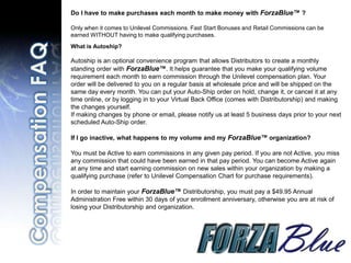 Do I have to make purchases each month to make money with ForzaBlue™ ?

Only when it comes to Unilevel Commissions. Fast Start Bonuses and Retail Commissions can be
earned WITHOUT having to make qualifying purchases.
What is Autoship?

Autoship is an optional convenience program that allows Distributors to create a monthly
standing order with ForzaBlue™. It helps guarantee that you make your qualifying volume
requirement each month to earn commission through the Unilevel compensation plan. Your
order will be delivered to you on a regular basis at wholesale price and will be shipped on the
same day every month. You can put your Auto-Ship order on hold, change it, or cancel it at any
time online, or by logging in to your Virtual Back Office (comes with Distributorship) and making
the changes yourself.
If making changes by phone or email, please notify us at least 5 business days prior to your next
scheduled Auto-Ship order.

If I go inactive, what happens to my volume and my ForzaBlue™ organization?

You must be Active to earn commissions in any given pay period. If you are not Active, you miss
any commission that could have been earned in that pay period. You can become Active again
at any time and start earning commission on new sales within your organization by making a
qualifying purchase (refer to Unilevel Compensation Chart for purchase requirements).

In order to maintain your ForzaBlue™ Distributorship, you must pay a $49.95 Annual
Administration Free within 30 days of your enrollment anniversary, otherwise you are at risk of
losing your Distributorship and organization.
 