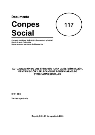 Documento

Conpes                                                      117
Social
Consejo Nacional de Política Económica y Social
República de Colombia
Departamento Nacional de Planeación




ACTUALIZACIÓN DE LOS CRITERIOS PARA LA DETERMINACIÓN,
    IDENTIFICACIÓN Y SELECCIÓN DE BENEFICIARIOS DE
                 PROGRAMAS SOCIALES




DNP: DDS

Versión aprobada




                       Bogotá, D.C., 25 de agosto de 2008
 