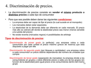 4. Discriminación de precios. 
• La discriminación de precios consiste en vender el mismo producto a 
distintos precios a cada tipo de consumidor 
• Para que sea posible deben darse las siguientes condiciones: 
– La empresa debe ser capaz de fijar el precio (lo cual sucede en el monopolio) 
– Los mercados deben estar separados. 
– La elasticidad de la demanda debe ser diferente en cada mercado. El precio 
más alto se cobrará allí donde la elasticidad precio sea menor (menos sensible 
a la subida del precio) 
– No existe reventa (mercados negros) ni posibilidades de arbitraje 
Tipos de discriminación de precios: 
Discriminación de primer grado (o perfecta): una empresa cobra a cada 
consumidor por cada unidad el precio máximo (precio de reserva) que esta 
dispuesto a pagar por ella 
Discriminación de segundo grado (por bloques o cantidades): una empresa cobra 
a cada consumidor un precio distinto dependiendo del número de unidades que 
compre 
Discriminación de tercer grado (separación de mercados): la empresa divide a los 
consumidores en grupos y cobra diferente precio a cada uno de los grupos (en 
función de la elasticidad) pero igual precio a los consumidores dentro del mismo 
grupo 11 
 