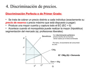 4. Discriminación de precios. 
Discriminación Perfecta o de Primer Grado: 
• Se trata de cobrar un precio distinto a cada individuo (exactamente su 
precio de reserva o precio máximo que está dispuesto a pagar) 
• Produce una mayor cuantía y captura todo el EC (EC = 0) 
• Acontece cuando el monopolista puede realizar la mayor (hipotética) 
segmentación del mercado (ej: profesiones liberales) 
Con discriminación perfectade 
precios los bfos de la empresa 
vienen dados por el área sombreada 
Por tanto, el excendente del consumidor 
es cero 
P* Q*: CMg (Q) = Demanda 
Qm Q 
P 
Beneficios 
Pm 
CMg 
Dem = IMg 
Q* 
 