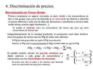 4. Discriminación de precios. 
Discriminación de Tercer Grado: 
◦ Práctica consistente en separar mercados, es decir, dividir a los consumidores en 
dos o más grupos cuya curva de demanda (y su elasticidad) sea distinta y cobrarles 
un precio diferente a cada uno de ellos (ej: descuentos a estudiantes y tercera edad, 
tarifas aéreas, precios según localización…) 
◦ Es posible el arbitraje entre los consumidores del mismo tipo pero no entre 
æ - ö çè ø¸ = 
æ - ö çè ø¸ 
14 
consumidores de distinto tipo 
◦ Independientemente de la cantidad producida, la producción total debe dividirse 
entre los grupos de manera que los IMg de todos sean idénticos 
◦ El IMg de cada grupo debe ser igual al CMg de producción 
◦ Además, el IMg total (o suma horizontal de IMgs) también debe ser igual al CMg 
IMg1 = IMg2 = CMg = IMgT =åIMgi 
◦ Es posible también calcular los precios relativos que 
deben cobrarse a cada grupo de consumidores y 
relacionarlos con las elasticidades de demanda 
◦ El precio más alto se cobra a los clientes cuya demanda 
tiene una elasticidad más baja (más inelástica) 
1 2 
2 
1 
1 1 
1 1 
P 
P 
e 
e 
 