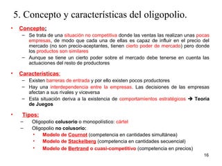 16 
5. Concepto y características del oligopolio. 
• Concepto: 
– Se trata de una situación no competitiva donde las ventas las realizan unas pocas 
empresas, de modo que cada una de ellas es capaz de influir en el precio del 
mercado (no son precio-aceptantes, tienen cierto poder de mercado) pero donde 
los productos son similares 
– Aunque se tiene un cierto poder sobre el mercado debe tenerse en cuenta las 
actuaciones del resto de productores 
• Características: 
– Existen barreras de entrada y por ello existen pocos productores 
– Hay una interdependencia entre la empresas. Las decisiones de las empresas 
afectan a sus rivales y viceversa 
– Esta situación deriva a la existencia de comportamientos estratégicos  Teoría 
de Juegos 
• Tipos: 
– Oligopolio colusorio o monopolístico: cártel 
– Oligopolio no colusorio: 
• Modelo de Cournot (competencia en cantidades simultánea) 
• Modelo de Stackelberg (competencia en cantidades secuencial) 
• Modelo de Bertrand o cuasi-competitivo (competencia en precios) 
 