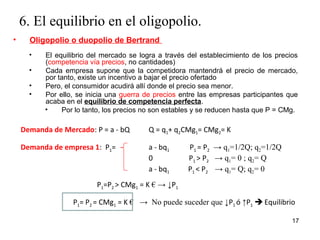 6. El equilibrio en el oligopolio. 
17 
• Oligopolio o duopolio de Bertrand 
• El equilibrio del mercado se logra a través del establecimiento de los precios 
(competencia vía precios, no cantidades) 
• Cada empresa supone que la competidora mantendrá el precio de mercado, 
por tanto, existe un incentivo a bajar el precio ofertado 
• Pero, el consumidor acudirá allí donde el precio sea menor. 
• Por ello, se inicia una guerra de precios entre las empresas participantes que 
acaba en el equilibrio de competencia perfecta. 
• Por lo tanto, los precios no son estables y se reducen hasta que P = CMg. 
Demanda de Mercado: P = a - bQ Q = q1+ q2CMg1= CMg2= K 
Demanda de empresa 1: P1= a - bq1 P1 = P2 → q1=1/2Q; q2=1/2Q 
0 P1 > P2 → q1= 0 ; q2= Q 
a - bq1 P1 < P2 → q1= Q; q2= 0 
P1=P2 > CMg1 = K € → ↓P1 
P1= P2 = CMg1 = K € → No puede suceder que ↓P1 ó ↑P1  Equilibrio 
 