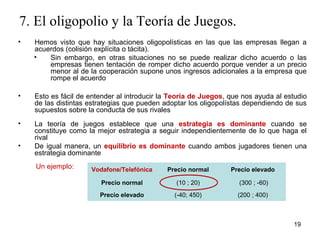 7. El oligopolio y la Teoría de Juegos. 
• Hemos visto que hay situaciones oligopolísticas en las que las empresas llegan a 
acuerdos (colisión explícita o tácita). 
• Sin embargo, en otras situaciones no se puede realizar dicho acuerdo o las 
empresas tienen tentación de romper dicho acuerdo porque vender a un precio 
menor al de la cooperación supone unos ingresos adicionales a la empresa que 
rompe el acuerdo 
• Esto es fácil de entender al introducir la Teoría de Juegos, que nos ayuda al estudio 
de las distintas estrategias que pueden adoptar los oligopolístas dependiendo de sus 
supuestos sobre la conducta de sus rivales 
• La teoría de juegos establece que una estrategia es dominante cuando se 
constituye como la mejor estrategia a seguir independientemente de lo que haga el 
rival 
• De igual manera, un equilibrio es dominante cuando ambos jugadores tienen una 
19 
estrategia dominante 
Un ejemplo: Vodafone/Telefónica Precio normal Precio elevado 
Precio normal (10 ; 20) (300 ; -60) 
Precio elevado (-40; 450) (200 ; 400) 
 
