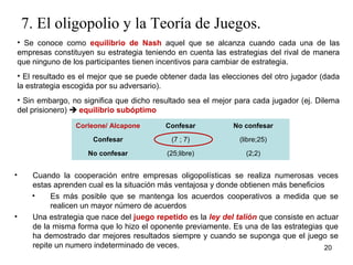 7. El oligopolio y la Teoría de Juegos. 
• Se conoce como equilibrio de Nash aquel que se alcanza cuando cada una de las 
empresas constituyen su estrategia teniendo en cuenta las estrategias del rival de manera 
que ninguno de los participantes tienen incentivos para cambiar de estrategia. 
• El resultado es el mejor que se puede obtener dada las elecciones del otro jugador (dada 
la estrategia escogida por su adversario). 
• Sin embargo, no significa que dicho resultado sea el mejor para cada jugador (ej. Dilema 
del prisionero)  equilibrio subóptimo 
20 
Corleone/ Alcapone Confesar No confesar 
Confesar (7 ; 7) (libre;25) 
No confesar (25;libre) (2;2) 
• Cuando la cooperación entre empresas oligopolísticas se realiza numerosas veces 
estas aprenden cual es la situación más ventajosa y donde obtienen más beneficios 
• Es más posible que se mantenga los acuerdos cooperativos a medida que se 
realicen un mayor número de acuerdos 
• Una estrategia que nace del juego repetido es la ley del talión que consiste en actuar 
de la misma forma que lo hizo el oponente previamente. Es una de las estrategias que 
ha demostrado dar mejores resultados siempre y cuando se suponga que el juego se 
repite un numero indeterminado de veces. 
 