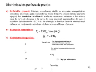 Discriminación perfecta de precios 
a) Definición general: Práctica, normalmente visible en mercados monopolísticos, 
consistente en cobrar a cada consumidor su precio de reserva (precio máximo dispuesto 
a pagar). Los beneficios variables del productor en este caso aumentan al área situada 
entre la curva de demanda y la curva de coste marginal, apropiándose de todo el 
excedente del consumidor (EC = 0). Sin embargo, es la única situación monopolística 
en la que no existen costes sociales o pérdidas irrecuperables de eficiencia. 
b) Expresión matemática: 
c) Representación gráfica: 
23 
Pq = RMSq,€"qÎ( 0,Q) 
Q: P = CMg 
Con discriminación perfecta de 
precios los bfos de la empresa 
vienen dados por el área sombreada 
Por tanto, el excendente del consumidor 
es cero 
P* Q*: CMg (Q) = Demanda 
Qm Q 
P 
Beneficios 
Pm 
CMg 
Dem= IMg 
Q* 
 