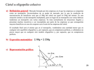 Cártel u oligopolio colusivo 
29 
a) Definición general: Mercado formado por dos empresas en el que las empresas se comportan 
como un monopolio, favoreciéndose de su poder de mercado, por lo que la condición de 
maximización de beneficios será que el IMg del cártel sea igual al CMg del mismo. Es una 
situación similar a la del monopolio multiplanta, pero en lugar de un monopolio con varias fabricas 
tendremos un monopolio con varias empresas. Se trata normalmente de situaciones ilegales y 
presentan muchos incentivos a ser incumplidos por parte de las empresas ya que conseguirían 
mayores beneficios en caso de cooperar con el resto de las empresas del cártel. 
El resultado final será el mismo que en el monopolio, vendiéndose una cantidad menor que en 
cualquier otro equilibrio oligopólico y, por supuesto, que en competencia perfecta, y cobrándose un 
precio mayor que en cualquier otro modelo oligopólico y, por supuesto, que en competencia 
perfecta. 
b) Expresión matemática: S IMg = S CMg 
c) Representación gráfica: 
 