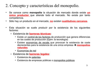 2. Concepto y características del monopolio. 
• Se conoce como monopolio la situación de mercado donde existe un 
único productor que atiende todo el mercado. No existe por tanto 
3 
competencia. 
• Sólo hay un producto en el mercado, no existen sustitutivos cercanos. 
• Esta situación se suele producir por la existencia de los siguientes 
factores: 
– Existencia de barreras técnicas: 
• Existe un control de los factores de producción que genera diferencias 
en los costes de producción (Ejem: la tecnología) 
• Existen economías de escala que provocan la existencia de coste 
decrecientes para la existencia de una única empresa  monopolios 
naturales 
• Economías de red 
– Existencia de barreras legales: 
• Existencia de patentes 
• Existencia de empresas públicas o monopolios públicos 
 