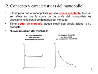 2. Concepto y características del monopolio. 
• Ello implica que el monopolista no sea precio aceptante, lo cual, 
se refleja en que la curva de demanda del monopolista es 
directamente la curva de demanda del mercado. 
• Tiene poder de mercado, puede elegir qué precio asignar a su 
producto. 
• Nueva situación del mercado: 
4 
 