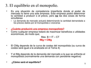 3. El equilibrio en el monopolio. 
• Es una situación de competencia imperfecta donde el poder de 
mercado lo tiene una sola empresa. Esta empresa podrá determinar 
la cantidad a producir o el precio, pero no las dos cosas de forma 
simultánea 
– La demanda de mercado actuará determinando la cantidad demandada a 
los precios dados por el monopolista o viceversa 
• ¿Cuánto producirá una empresa monopolista? 
• Como cualquier empresa tratará de maximizar beneficios o utilidades 
económicas, de modo que; 
Max. B = IT – CT 
IMg = CMg 
• El CMg depende de la curva de costes del monopolista (su curva de 
costes será igual a la analizada en el Tema 4) 
• Y el IMg depende de la demanda del mercado a la que se enfrenta el 
monopolista (normalmente una demanda con pendiente negativa) 
• ¿Cómo será el equilibrio? 5 
 