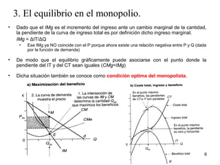 3. El equilibrio en el monopolio. 
• Dado que el IMg es el incremento del ingreso ante un cambio marginal de la cantidad, 
la pendiente de la curva de ingreso total es por definición dicho ingreso marginal. 
IMg = ΔIT/ΔQ 
• Ese IMg ya NO coincide con el P porque ahora existe una relación negativa entre P y Q (dada 
por la función de demanda) 
• De modo que el equilibrio gráficamente puede asociarse con el punto donde la 
pendiente del IT y del CT sean iguales (CMg=IMg) 
• Dicha situación también se conoce como condición optima del monopolista. 
6 
 
