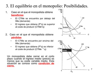 3. El equilibrio en el monopolio: Posibilidades. 
1. Caso en el que el monopolista obtiene 
beneficios: 
– El CTMe se encuentra por debajo del 
IMe (demanda) 
– El ingreso que obtiene (P*q) es superior 
al coste de producir (CTMe*q) 
2. Caso en el que el monopolista obtiene 
pérdidas 
– El CTMe se encuentra por encima del 
IMe (demanda) 
– El ingreso que obtiene (P*q) es inferior 
al coste de producir (CTMe * q) 
Un monopolista debe cerrar en el corto 
plazo cuando el ingreso medio (precio) es 
menos que su coste variable medio. Esta 
situación se conoce como condición de 
cierre. 
7 
 