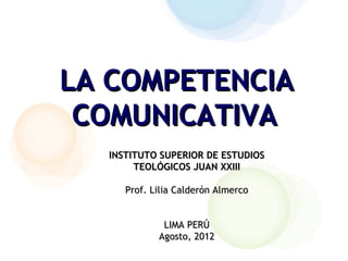 LA COMPETENCIA
 COMUNICATIVA
  INSTITUTO SUPERIOR DE ESTUDIOS
       TEOLÓGICOS JUAN XXIII

     Prof. Lilia Calderón Almerco


             LIMA PERÚ
            Agosto, 2012
 