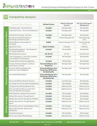 Incubating, Growing and Managing Affiliate Programs for Over 12 years
                                                                                                                                          Page 1 of 2




                        Competitive Analysis

                                                                                                 Network Managed         Out-Sourced Program
                           Competitive Analysis                         AffiliateTraction
                                                                                                     Services                Management
                        Simplified Legal - One Agreement                    Included               Not Applicable            Not Available
                        Simplified Finance - One Invoice/Statement          Included               Not Applicable            Not Available
Agency Business Model




                        Simplified Technology - One Pixel                   Included               Not Applicable            Not Available
                        Average Annual Affiliate Revenue                     19.80%            Industry Average 5.2%       Industry Average
                        Percentage of All Online Sales                                                                           5.2%
                        Affiliate Revenue Percentage Lift                    40.80%            Industry Average 19.1%      Industry Average
                        During Q4                                                                                               19.1%
                        Agreement Terms                                 Month-To-Month                12 Months               12 Months
                        Simplified Management - One Dashboard               Included                 Not Available           Not Available
                        For Everything Affiliate
                        Multi-National Presences                           US, UK, CA                   US, UK              Case-By-Case
                        Total Transparency - Client Has Complete            Included                 Not Available           Not Available
                        Live Visibility Into All Activities
                        Multiple Affiliate Network Capabilities             Included                 Not Available           Not Available
                        Primary Networks (Google, LinkShare,         Discounted Bounty, Zero       Not Applicable           Not Applicable
                        Commission Junction)                               Setup Fees
Network Strategy




                        Premium Networks (PepperJam,                 Discounted Bounty, Zero       Not Applicable           Not Applicable
                        AvantLink, buy.at, Webgains)                 Setup Fees, MTM Terms,
                                                                         No Monthly Min
                        Social Media Marketplace                     Discounted Bounty, Zero         Not Available           Not Available
                                                                     Setup Fees, MTM Terms,
                                                                         No Monthly Min
                        Discounted Affiliate Network Bounties               Included                 Case-By-Case            Not Available
                        Live Single Point Cross-Network Dashboard           Included                 Not Available           Not Available
                        Complimentary Affiliate Network Fees                Included              Additional Cost           Additional Cost
                        Zero Cost, Monthly Minimum and Term                 Included              Additional Cost           Additional Cost
                        Premium Network Participation
                        Multi-Network In Network Recruitment                Included                 Not Available           Not Available
                        Affiliate Recruitment Through Search                Included                 Not Available           Not Available
Affiliate Strategy




                        Affiliate Recruitment Through Social Media          Included                 Not Available           Not Available
                        Affiliate Recruitment Through Network               Included              Additional Cost           Additional Cost
                        Email
                        Affiliate Recruitment Through Agency Email          Included                 Not Available          Case-By-Case
                        Deliverable Publisher Optimization                  Included              Additional Cost           Additional Cost
                        Placements
                        Competitive Analysis                                Included                 Not Available           Not Available
                        Performance Based Media Buying                      Included              Additional Cost           Additional Cost



                        831.464.1441      •    2125 Delaware Avenue, Suite E, Santa Cruz, CA 95060     •   www.affiliatetraction.com
                                                                          Page 1 of 2
 