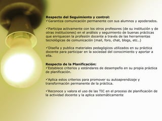 Respecto del Seguimiento y control: Garantiza comunicación permanente con sus alumnos y apoderados. Participa activamente con los otros profesores (de su institución y de otras instituciones) en el análisis y seguimiento de buenas prácticas que enriquecen la profesión docente a través de las herramientas tecnológicas de comunicación (mail, foro, chat, blogs, etc..)  Diseña y publica materiales pedagógicos utilizados en su práctica docente para participar en la sociedad del conocimiento y aportar a ella.  Respecto de la Planificación: Establece criterios y estándares de desempeño en su propia práctica de planificación. Aplica estos criterios para promover su autoaprendizaje y transformación permanente de la práctica. Reconoce y valora el uso de las TIC en el proceso de planificación de la actividad docente y la aplica sistemáticamente  