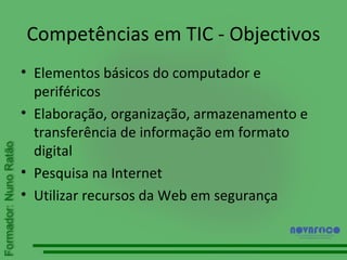 Competências em TIC - Objectivos Elementos básicos do computador e periféricos Elaboração, organização, armazenamento e transferência de informação em formato digital Pesquisa na Internet Utilizar recursos da Web em segurança 