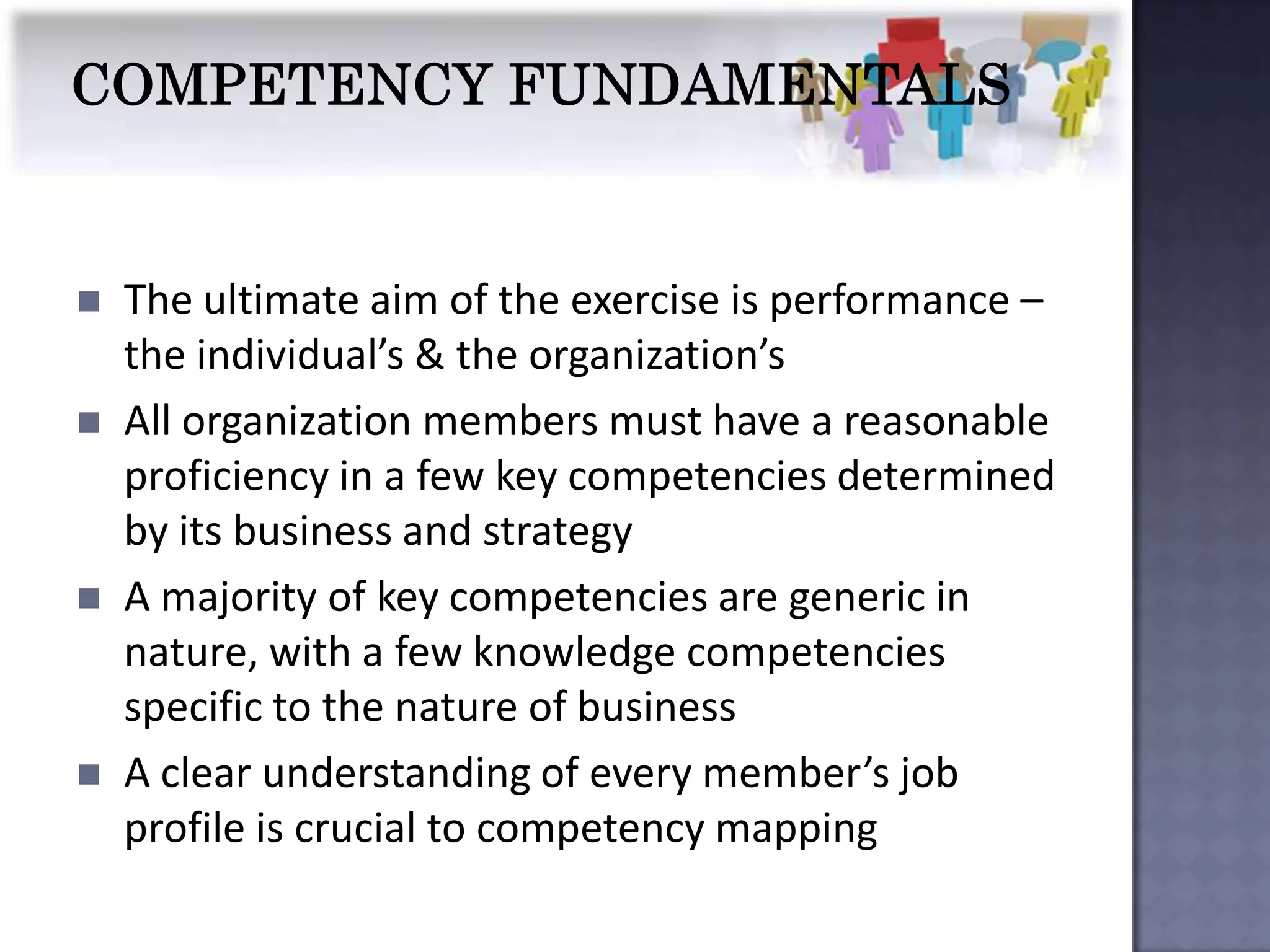    The ultimate aim of the exercise is performance –
    the individual’s & the organization’s
   All organization members must have a reasonable
    proficiency in a few key competencies determined
    by its business and strategy
   A majority of key competencies are generic in
    nature, with a few knowledge competencies
    specific to the nature of business
   A clear understanding of every member’s job
    profile is crucial to competency mapping
 