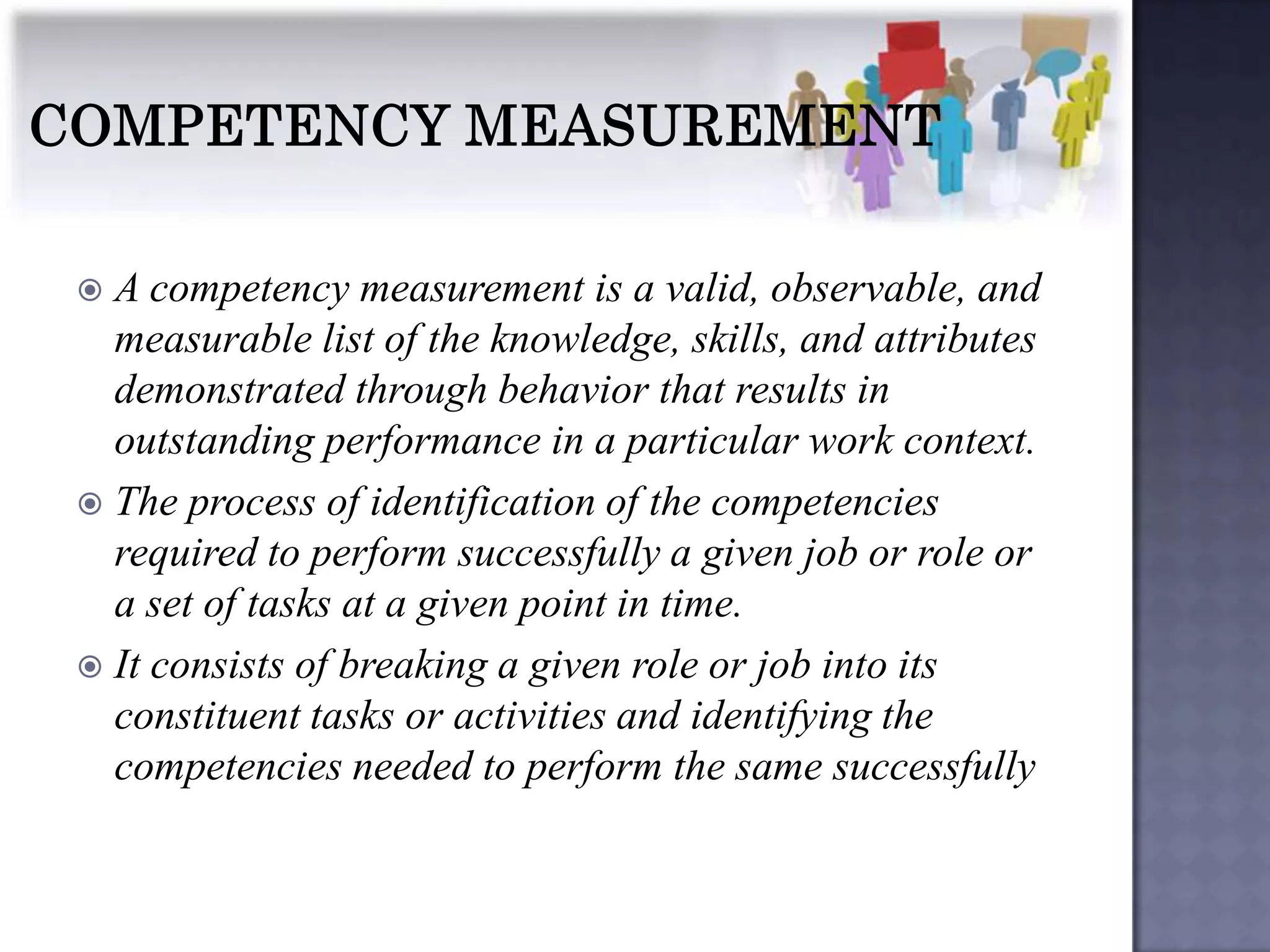 A competency measurement is a valid, observable, and
  measurable list of the knowledge, skills, and attributes
  demonstrated through behavior that results in
  outstanding performance in a particular work context.
 The process of identification of the competencies
  required to perform successfully a given job or role or
  a set of tasks at a given point in time.
 It consists of breaking a given role or job into its
  constituent tasks or activities and identifying the
  competencies needed to perform the same successfully
 