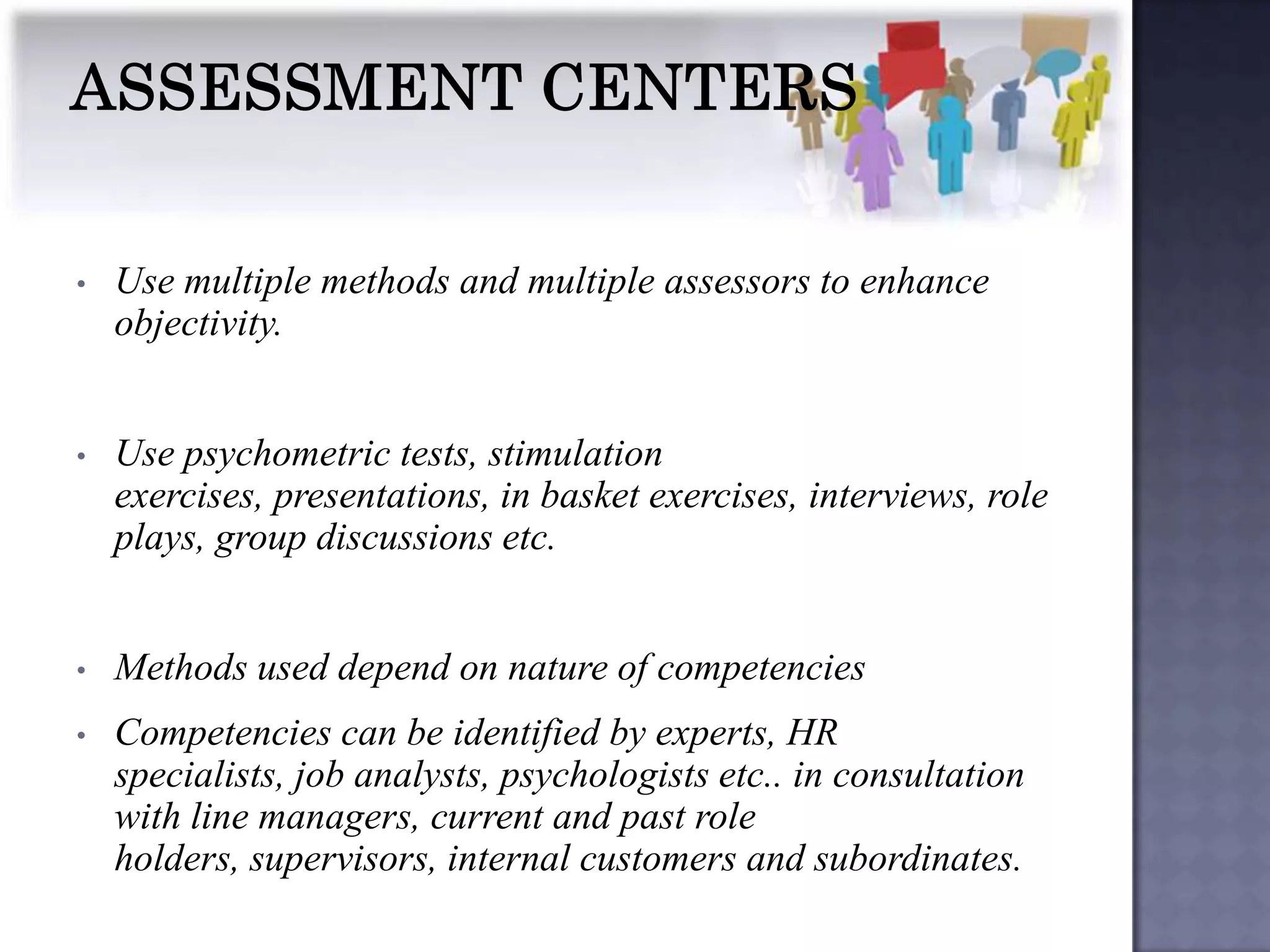 •   Use multiple methods and multiple assessors to enhance
    objectivity.


•   Use psychometric tests, stimulation
    exercises, presentations, in basket exercises, interviews, role
    plays, group discussions etc.


•   Methods used depend on nature of competencies
•   Competencies can be identified by experts, HR
    specialists, job analysts, psychologists etc.. in consultation
    with line managers, current and past role
    holders, supervisors, internal customers and subordinates.
 