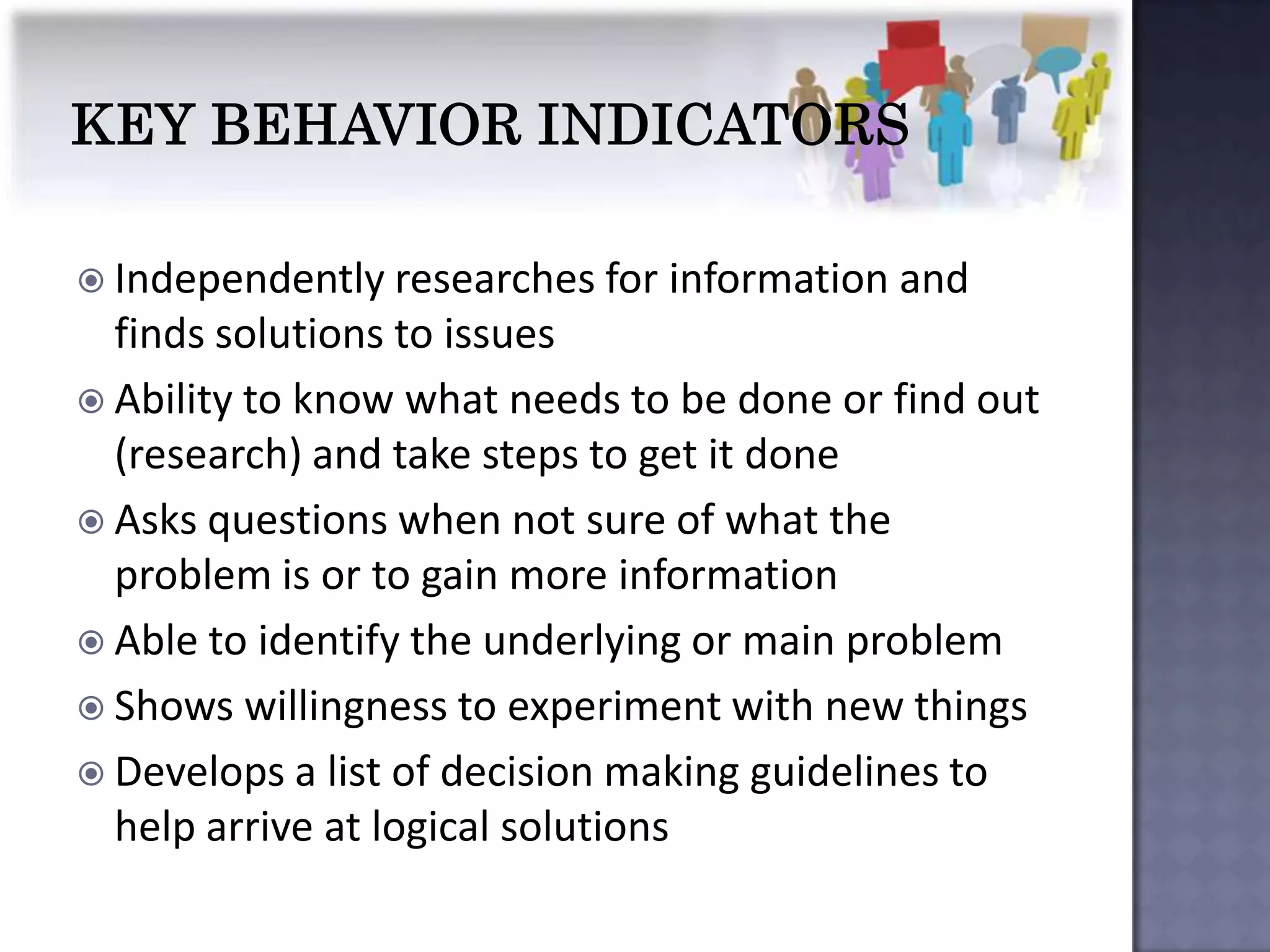  Independently researches for   information and
  finds solutions to issues
 Ability to know what needs to be done or find out
  (research) and take steps to get it done
 Asks questions when not sure of what the
  problem is or to gain more information
 Able to identify the underlying or main problem
 Shows willingness to experiment with new things
 Develops a list of decision making guidelines to
  help arrive at logical solutions
 