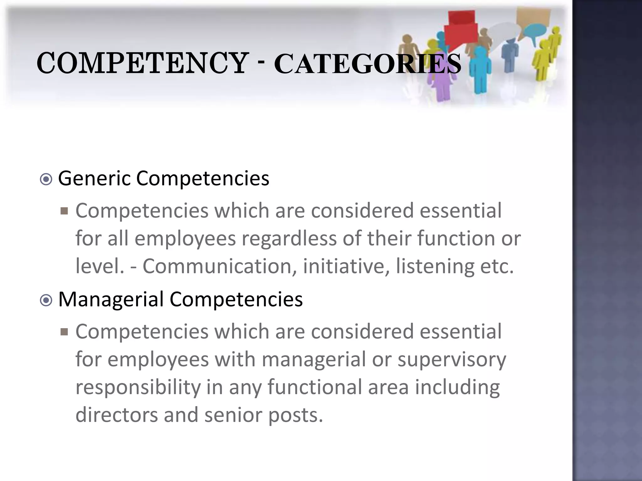 Generic Competencies
   Competencies which are considered essential
    for all employees regardless of their function or
    level. - Communication, initiative, listening etc.
 Managerial Competencies
   Competencies which are considered essential
    for employees with managerial or supervisory
    responsibility in any functional area including
    directors and senior posts.
 
