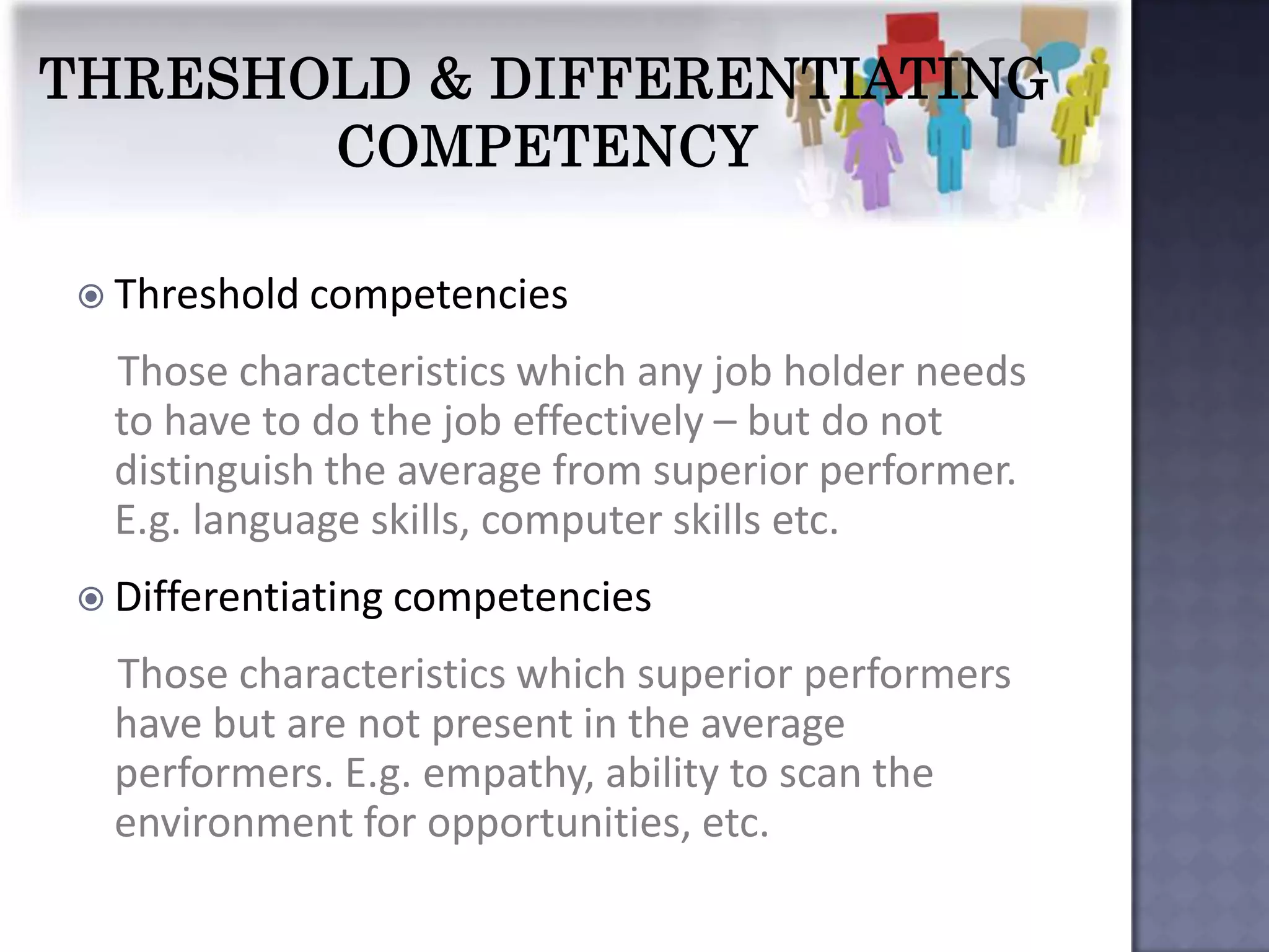  Threshold competencies

 Those characteristics which any job holder needs
 to have to do the job effectively – but do not
 distinguish the average from superior performer.
 E.g. language skills, computer skills etc.
 Differentiating competencies

 Those characteristics which superior performers
 have but are not present in the average
 performers. E.g. empathy, ability to scan the
 environment for opportunities, etc.
 