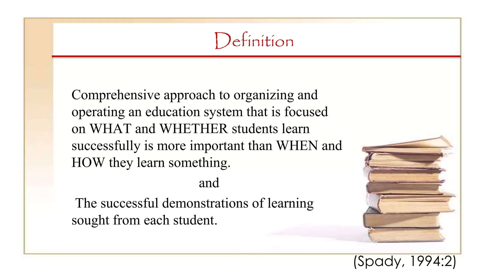 Definition
Comprehensive approach to organizing and
operating an education system that is focused
on WHAT and WHETHER students learn
successfully is more important than WHEN and
HOW they learn something.
and
The successful demonstrations of learning
sought from each student.
(Spady, 1994:2)
 