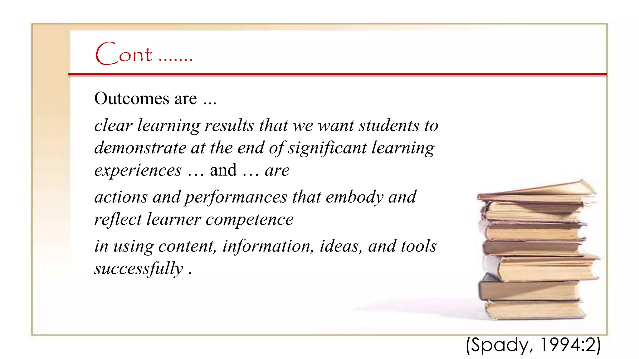 Cont …….
Outcomes are …
clear learning results that we want students to
demonstrate at the end of significant learning
experiences … and … are
actions and performances that embody and
reflect learner competence
in using content, information, ideas, and tools
successfully .
(Spady, 1994:2)
 