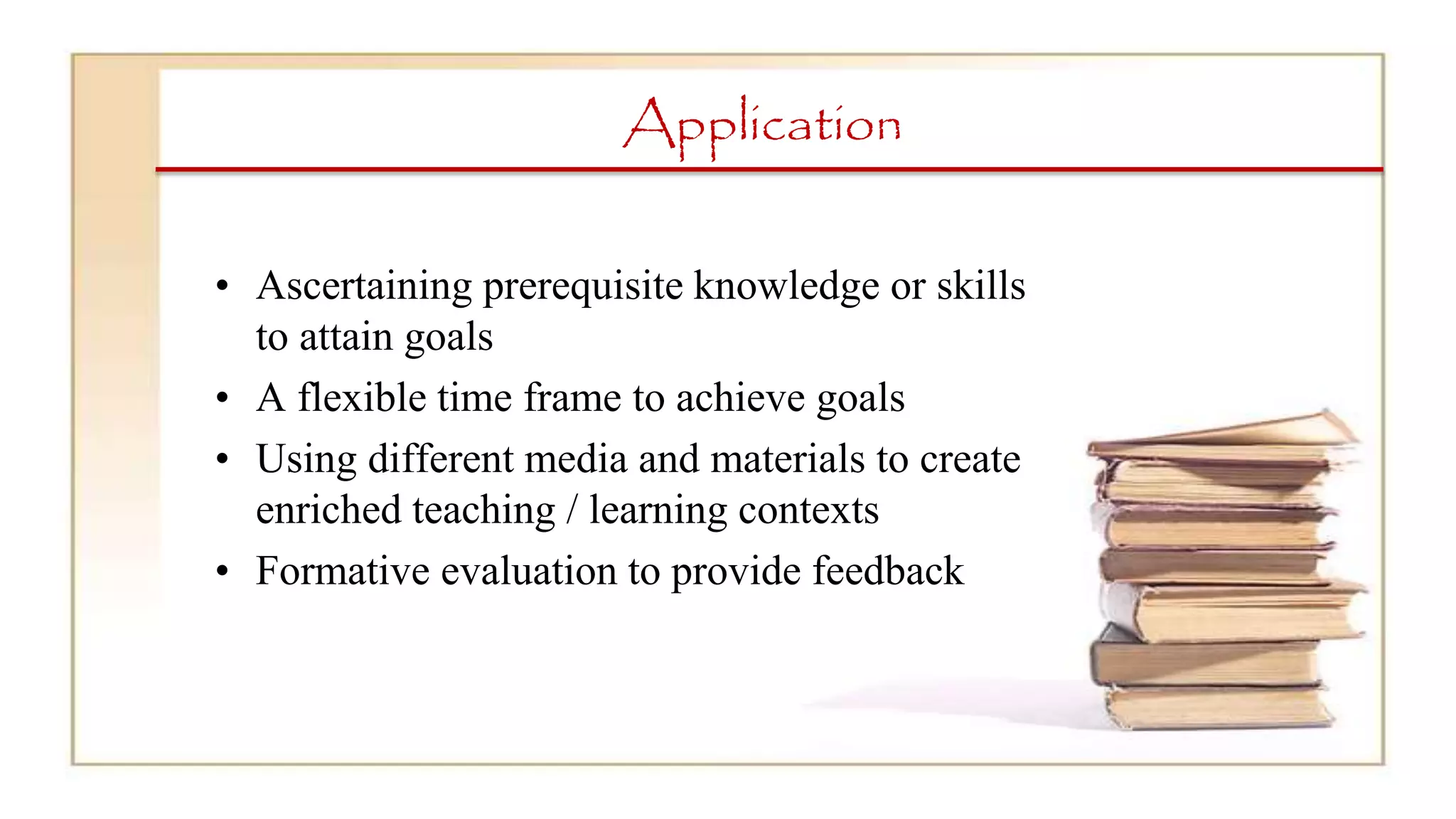 Application
• Ascertaining prerequisite knowledge or skills
to attain goals
• A flexible time frame to achieve goals
• Using different media and materials to create
enriched teaching / learning contexts
• Formative evaluation to provide feedback
 