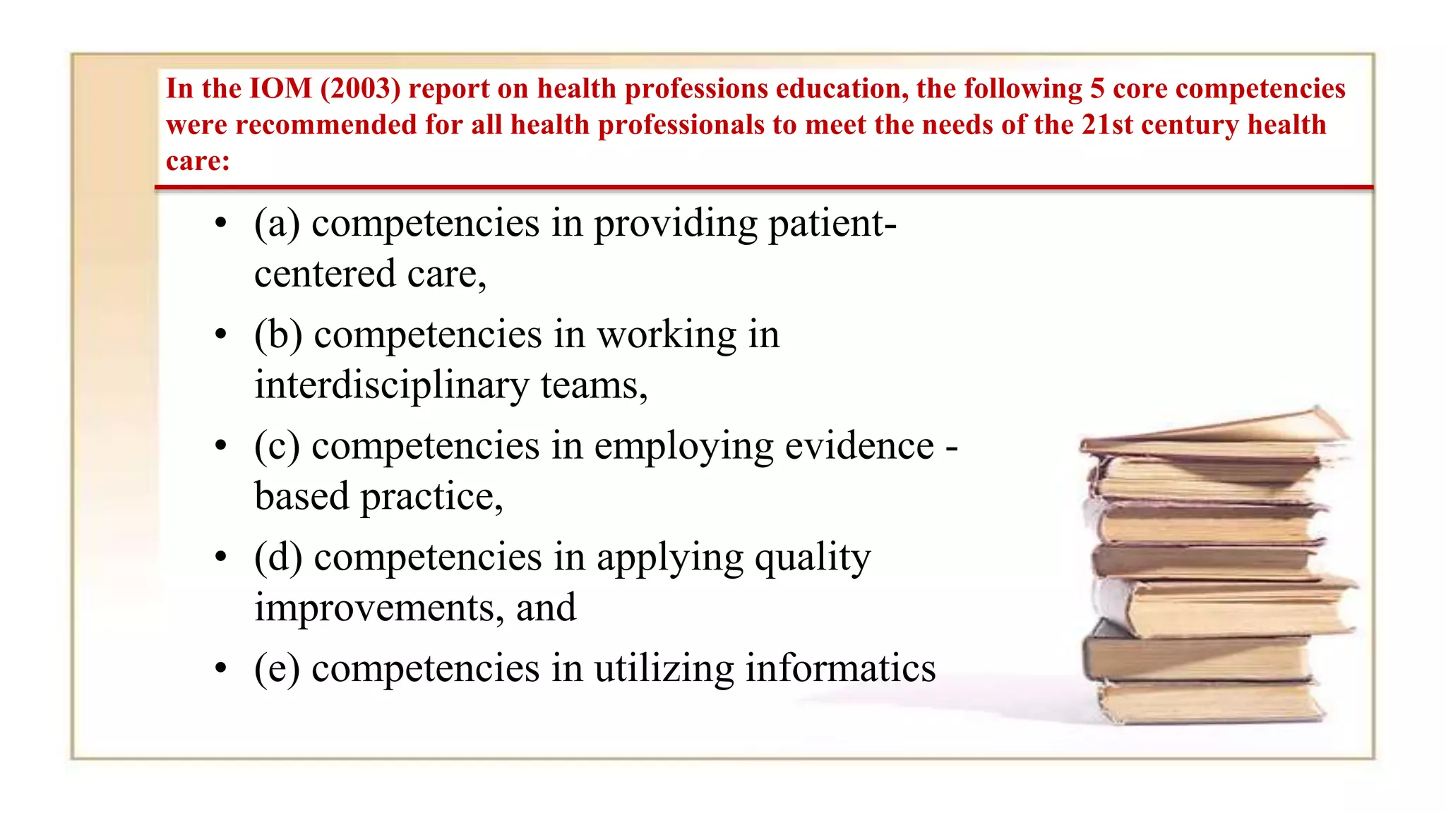 In the IOM (2003) report on health professions education, the following 5 core competencies
were recommended for all health professionals to meet the needs of the 21st century health
care:
• (a) competencies in providing patient-
centered care,
• (b) competencies in working in
interdisciplinary teams,
• (c) competencies in employing evidence -
based practice,
• (d) competencies in applying quality
improvements, and
• (e) competencies in utilizing informatics
 