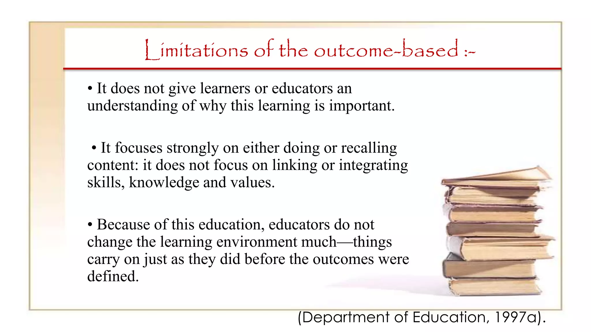 Limitations of the outcome-based :-
• It does not give learners or educators an
understanding of why this learning is important.
• It focuses strongly on either doing or recalling
content: it does not focus on linking or integrating
skills, knowledge and values.
• Because of this education, educators do not
change the learning environment much—things
carry on just as they did before the outcomes were
defined.
(Department of Education, 1997a).
 
