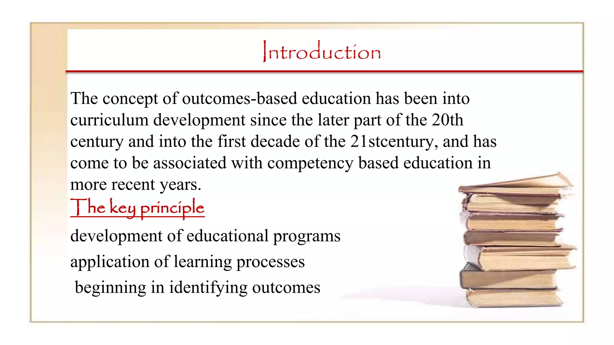 Introduction
The concept of outcomes-based education has been into
curriculum development since the later part of the 20th
century and into the first decade of the 21stcentury, and has
come to be associated with competency based education in
more recent years.
The key principle
development of educational programs
application of learning processes
beginning in identifying outcomes
 