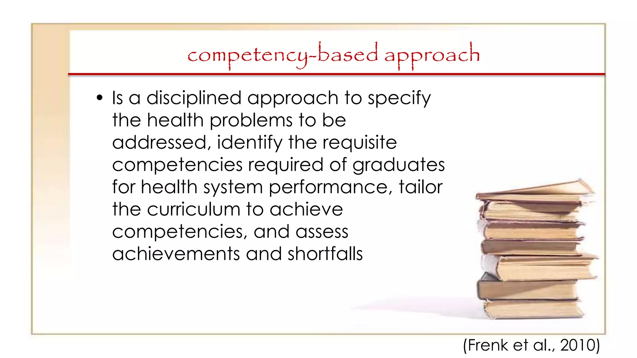 competency-based approach
• Is a disciplined approach to specify
the health problems to be
addressed, identify the requisite
competencies required of graduates
for health system performance, tailor
the curriculum to achieve
competencies, and assess
achievements and shortfalls
(Frenk et al., 2010)
 