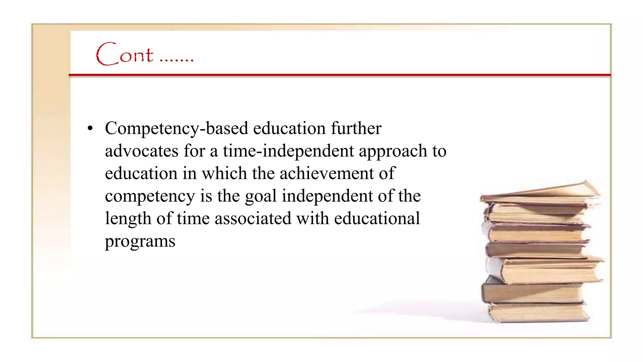 Cont …….
• Competency-based education further
advocates for a time-independent approach to
education in which the achievement of
competency is the goal independent of the
length of time associated with educational
programs
 