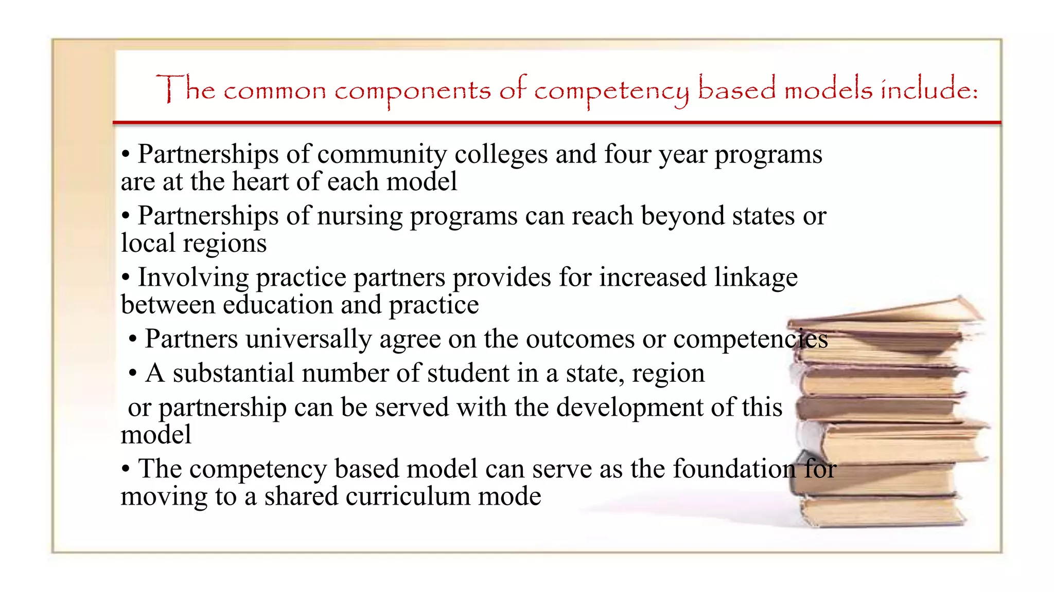The common components of competency based models include:
• Partnerships of community colleges and four year programs
are at the heart of each model
• Partnerships of nursing programs can reach beyond states or
local regions
• Involving practice partners provides for increased linkage
between education and practice
• Partners universally agree on the outcomes or competencies
• A substantial number of student in a state, region
or partnership can be served with the development of this
model
• The competency based model can serve as the foundation for
moving to a shared curriculum mode
 