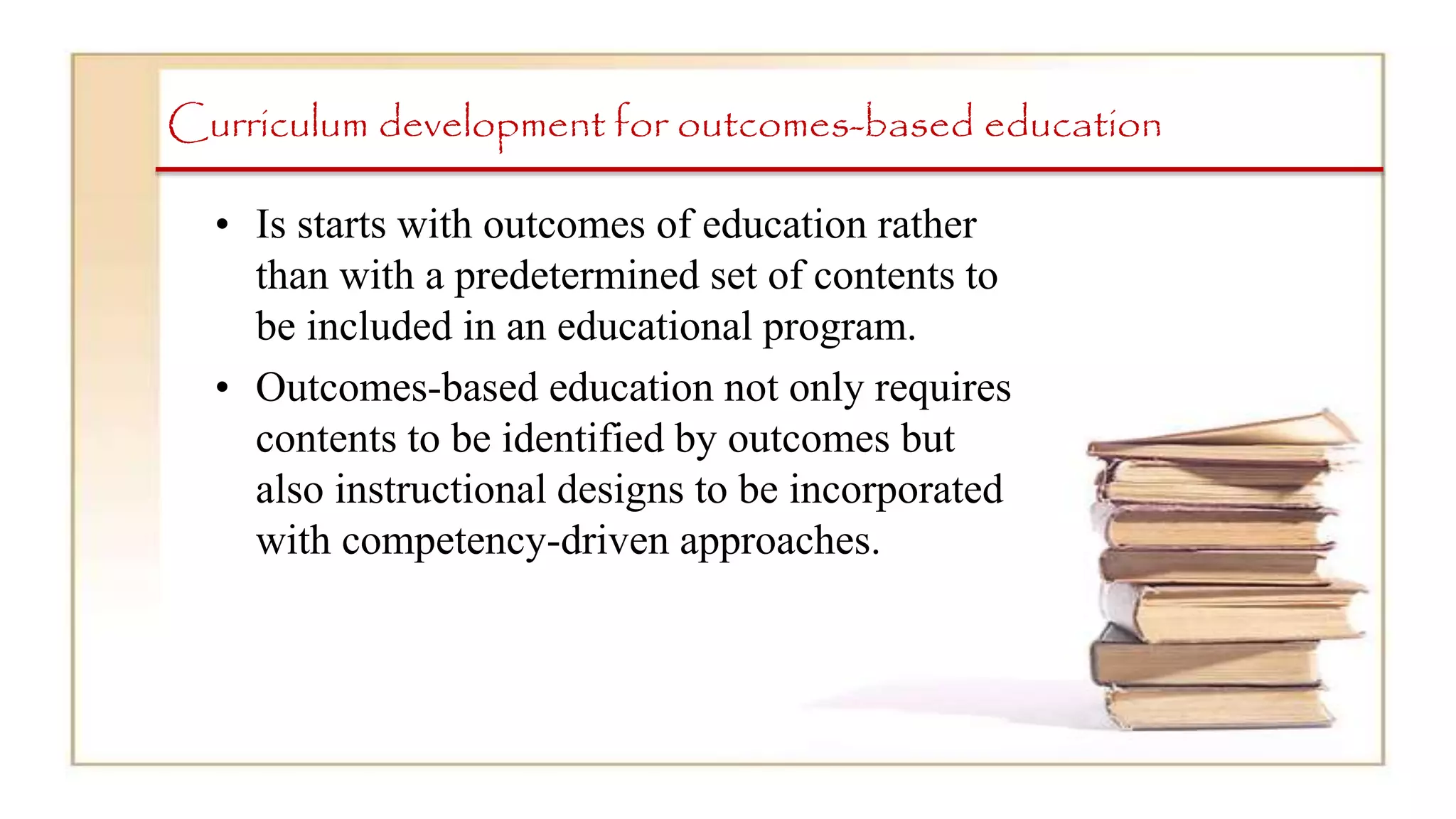 Curriculum development for outcomes-based education
• Is starts with outcomes of education rather
than with a predetermined set of contents to
be included in an educational program.
• Outcomes-based education not only requires
contents to be identified by outcomes but
also instructional designs to be incorporated
with competency-driven approaches.
 
