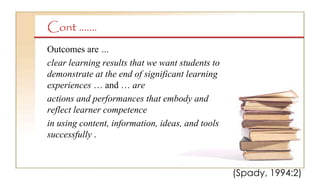 Cont …….
Outcomes are …
clear learning results that we want students to
demonstrate at the end of significant learning
experiences … and … are
actions and performances that embody and
reflect learner competence
in using content, information, ideas, and tools
successfully .
(Spady, 1994:2)
 