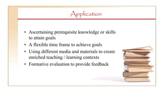 Application
• Ascertaining prerequisite knowledge or skills
to attain goals
• A flexible time frame to achieve goals
• Using different media and materials to create
enriched teaching / learning contexts
• Formative evaluation to provide feedback
 