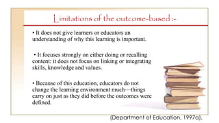 Limitations of the outcome-based :-
• It does not give learners or educators an
understanding of why this learning is important.
• It focuses strongly on either doing or recalling
content: it does not focus on linking or integrating
skills, knowledge and values.
• Because of this education, educators do not
change the learning environment much—things
carry on just as they did before the outcomes were
defined.
(Department of Education, 1997a).
 