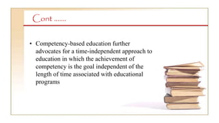 Cont …….
• Competency-based education further
advocates for a time-independent approach to
education in which the achievement of
competency is the goal independent of the
length of time associated with educational
programs
 