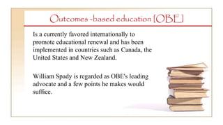 Outcomes -based education [OBE]
Is a currently favored internationally to
promote educational renewal and has been
implemented in countries such as Canada, the
United States and New Zealand.
William Spady is regarded as OBE's leading
advocate and a few points he makes would
suffice.
 