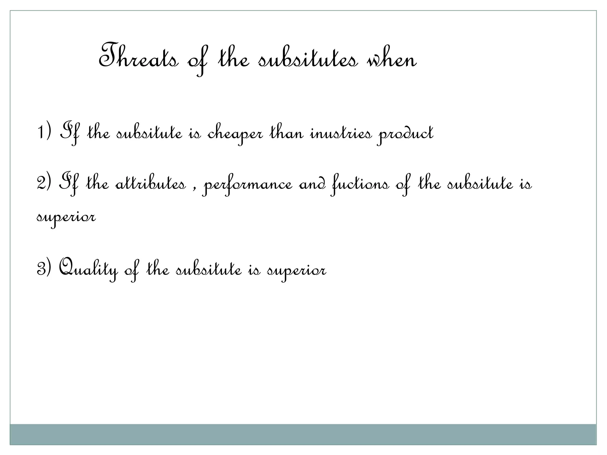 Threats of the subsitutes when
1) If the subsitute is cheaper than inustries product
2) If the attributes , performance and fuctions of the subsitute is
superior
3) Quality of the subsitute is superior
 